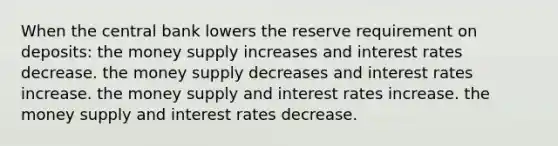 When the central bank lowers the reserve requirement on deposits: the money supply increases and interest rates decrease. the money supply decreases and interest rates increase. the money supply and interest rates increase. the money supply and interest rates decrease.