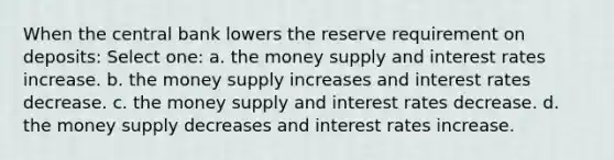 When the central bank lowers the reserve requirement on deposits: Select one: a. the money supply and interest rates increase. b. the money supply increases and interest rates decrease. c. the money supply and interest rates decrease. d. the money supply decreases and interest rates increase.