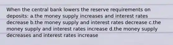 When the central bank lowers the reserve requirements on deposits: a.the money supply increases and interest rates decrease b.the money supply and interest rates decrease c.the money supply and interest rates increase d.the money supply decreases and interest rates increase