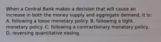 When a Central Bank makes a decision that will cause an increase in both the money supply and aggregate demand, it is: A. following a loose monetary policy. B. following a tight monetary policy. C. following a contractionary monetary policy. D. reversing quantitative easing.