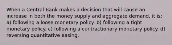 When a Central Bank makes a decision that will cause an increase in both the money supply and aggregate demand, it is: a) following a loose monetary policy. b) following a tight monetary policy. c) following a contractionary monetary policy. d) reversing quantitative easing.