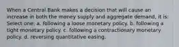 When a Central Bank makes a decision that will cause an increase in both the money supply and aggregate demand, it is: Select one: a. following a loose monetary policy. b. following a tight monetary policy. c. following a contractionary monetary policy. d. reversing quantitative easing.