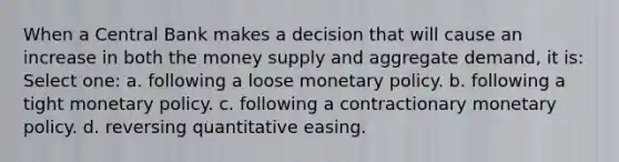 When a Central Bank makes a decision that will cause an increase in both the money supply and aggregate demand, it is: Select one: a. following a loose monetary policy. b. following a tight monetary policy. c. following a contractionary monetary policy. d. reversing quantitative easing.