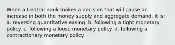 When a Central Bank makes a decision that will cause an increase in both the money supply and aggregate demand, it is: a. reversing quantitative easing. b. following a tight <a href='https://www.questionai.com/knowledge/kEE0G7Llsx-monetary-policy' class='anchor-knowledge'>monetary policy</a>. c. following a loose monetary policy. d. following a contractionary monetary policy.