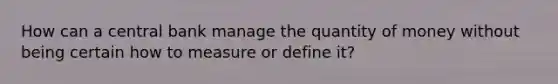 How can a central bank manage the quantity of money without being certain how to measure or define it?