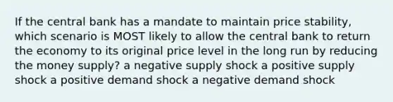 If the central bank has a mandate to maintain price stability, which scenario is MOST likely to allow the central bank to return the economy to its original price level in the long run by reducing the money supply? a negative supply shock a positive supply shock a positive demand shock a negative demand shock