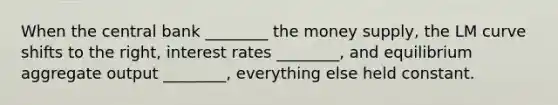 When the central bank ________ the money supply, the LM curve shifts to the right, interest rates ________, and equilibrium aggregate output ________, everything else held constant.