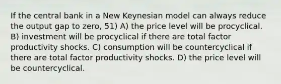 If the central bank in a New Keynesian model can always reduce the output gap to zero, 51) A) the price level will be procyclical. B) investment will be procyclical if there are total factor productivity shocks. C) consumption will be countercyclical if there are total factor productivity shocks. D) the price level will be countercyclical.