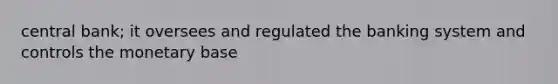 central bank; it oversees and regulated the banking system and controls the monetary base