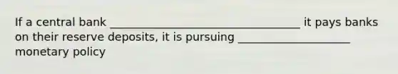 If a central bank __________________________________ it pays banks on their reserve deposits, it is pursuing ____________________ monetary policy