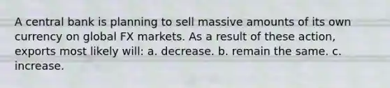 A central bank is planning to sell massive amounts of its own currency on global FX markets. As a result of these action, exports most likely will: a. decrease. b. remain the same. c. increase.