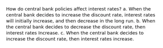 How do central bank policies affect interest rates? a. When the central bank decides to increase the discount rate, interest rates will initially increase, and then decrease in the long run. b. When the central bank decides to decrease the discount rate, then interest rates Increase. c. When the central bank decides to increase the discount rate, then interest rates increase.