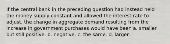 If the central bank in the preceding question had instead held the money supply constant and allowed the interest rate to adjust, the change in aggregate demand resulting from the increase in government purchases would have been a. smaller but still positive. b. negative. c. the same. d. larger.