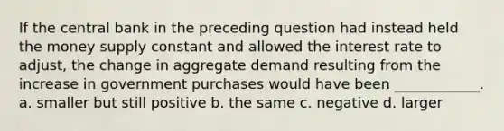 If the central bank in the preceding question had instead held the money supply constant and allowed the interest rate to adjust, the change in aggregate demand resulting from the increase in government purchases would have been ____________. a. smaller but still positive b. the same c. negative d. larger