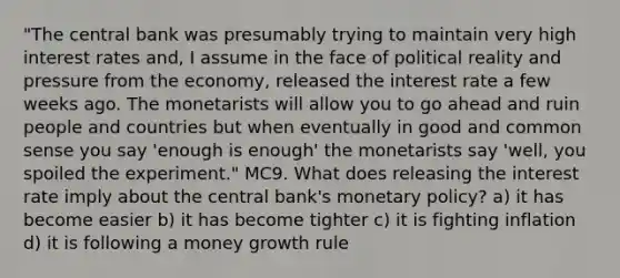 "The central bank was presumably trying to maintain very high interest rates and, I assume in the face of political reality and pressure from the economy, released the interest rate a few weeks ago. The monetarists will allow you to go ahead and ruin people and countries but when eventually in good and common sense you say 'enough is enough' the monetarists say 'well, you spoiled the experiment." MC9. What does releasing the interest rate imply about the central bank's <a href='https://www.questionai.com/knowledge/kEE0G7Llsx-monetary-policy' class='anchor-knowledge'>monetary policy</a>? a) it has become easier b) it has become tighter c) it is fighting inflation d) it is following a money growth rule