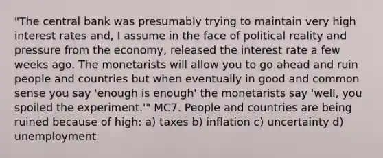 "The central bank was presumably trying to maintain very high interest rates and, I assume in the face of political reality and pressure from the economy, released the interest rate a few weeks ago. The monetarists will allow you to go ahead and ruin people and countries but when eventually in good and common sense you say 'enough is enough' the monetarists say 'well, you spoiled the experiment.'" MC7. People and countries are being ruined because of high: a) taxes b) inflation c) uncertainty d) unemployment