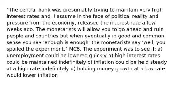 "The central bank was presumably trying to maintain very high interest rates and, I assume in the face of political reality and pressure from the economy, released the interest rate a few weeks ago. The monetarists will allow you to go ahead and ruin people and countries but when eventually in good and common sense you say 'enough is enough' the monetarists say 'well, you spoiled the experiment." MC8. The experiment was to see if: a) unemployment could be lowered quickly b) high interest rates could be maintained indefinitely c) inflation could be held steady at a high rate indefinitely d) holding money growth at a low rate would lower inflation