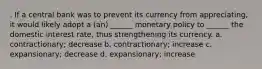 . ​If a central bank was to prevent its currency from appreciating, it would likely adopt a (an) ______ monetary policy to ______ the domestic interest rate, thus strengthening its currency. a. ​contractionary; decrease b. ​contractionary; increase c. ​expansionary; decrease d. ​expansionary; increase