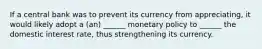 If a central bank was to prevent its currency from appreciating, it would likely adopt a (an) ______ monetary policy to ______ the domestic interest rate, thus strengthening its currency.