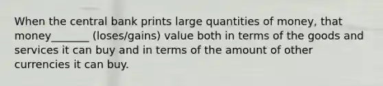 When the central bank prints large quantities of money, that money_______ (loses/gains) value both in terms of the goods and services it can buy and in terms of the amount of other currencies it can buy.