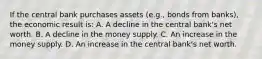 If the central bank purchases assets​ (e.g., bonds from​ banks), the economic result​ is: A. A decline in the central​ bank's net worth. B. A decline in the money supply. C. An increase in the money supply. D. An increase in the central​ bank's net worth.