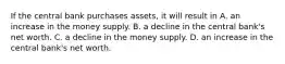 If the central bank purchases​ assets, it will result in A. an increase in the money supply. B. a decline in the central​ bank's net worth. C. a decline in the money supply. D. an increase in the central​ bank's net worth.