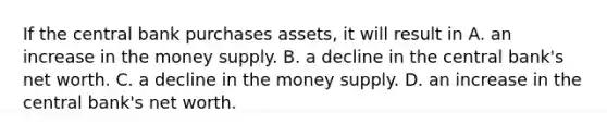 If the central bank purchases​ assets, it will result in A. an increase in the money supply. B. a decline in the central​ bank's net worth. C. a decline in the money supply. D. an increase in the central​ bank's net worth.