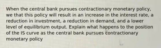 When the central bank pursues contractionary monetary policy, we that this policy will result in an increase in the interest rate, a reduction in investment, a reduction in demand, and a lower level of equilibrium output. Explain what happens to the position of the IS curve as the central bank pursues contractionary monetary policy