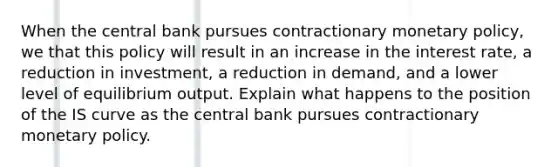 When the central bank pursues contractionary monetary policy, we that this policy will result in an increase in the interest rate, a reduction in investment, a reduction in demand, and a lower level of equilibrium output. Explain what happens to the position of the IS curve as the central bank pursues contractionary monetary policy.