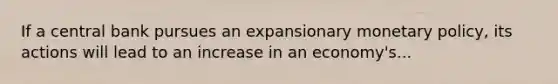 If a central bank pursues an expansionary monetary policy, its actions will lead to an increase in an economy's...