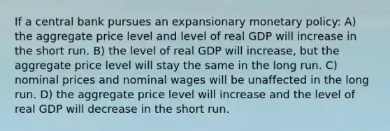 If a central bank pursues an expansionary monetary policy: A) the aggregate price level and level of real GDP will increase in the short run. B) the level of real GDP will increase, but the aggregate price level will stay the same in the long run. C) nominal prices and nominal wages will be unaffected in the long run. D) the aggregate price level will increase and the level of real GDP will decrease in the short run.