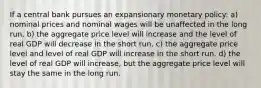 If a central bank pursues an expansionary monetary policy: a) nominal prices and nominal wages will be unaffected in the long run. b) the aggregate price level will increase and the level of real GDP will decrease in the short run. c) the aggregate price level and level of real GDP will increase in the short run. d) the level of real GDP will increase, but the aggregate price level will stay the same in the long run.