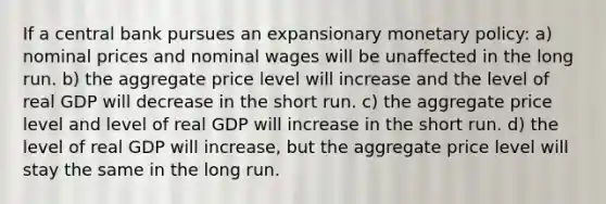 If a central bank pursues an expansionary monetary policy: a) nominal prices and nominal wages will be unaffected in the long run. b) the aggregate price level will increase and the level of real GDP will decrease in the short run. c) the aggregate price level and level of real GDP will increase in the short run. d) the level of real GDP will increase, but the aggregate price level will stay the same in the long run.