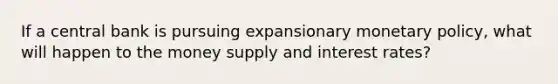 If a central bank is pursuing expansionary monetary policy, what will happen to the money supply and interest rates?