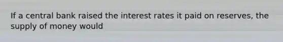 If a central bank raised the interest rates it paid on​ reserves, the supply of money would