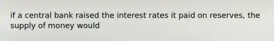 if a central bank raised the interest rates it paid on reserves, the supply of money would