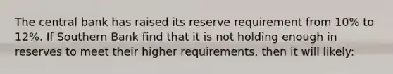 The central bank has raised its reserve requirement from 10% to 12%. If Southern Bank find that it is not holding enough in reserves to meet their higher requirements, then it will likely: