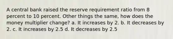 A central bank raised the reserve requirement ratio from 8 percent to 10 percent. Other things the same, how does the money multiplier change? a. It increases by 2. b. It decreases by 2. c. It increases by 2.5 d. It decreases by 2.5