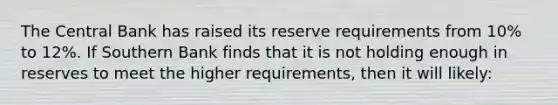 The Central Bank has raised its reserve requirements from 10% to 12%. If Southern Bank finds that it is not holding enough in reserves to meet the higher requirements, then it will likely: