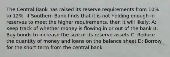 The Central Bank has raised its reserve requirements from 10% to 12%. If Southern Bank finds that it is not holding enough in reserves to meet the higher requirements, then it will likely: A: Keep track of whether money is flowing in or out of the bank B: Buy bonds to increase the size of its reserve assets C: Reduce the quantity of money and loans on the balance sheet D: Borrow for the short term from the central bank