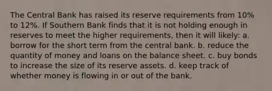 The Central Bank has raised its reserve requirements from 10% to 12%. If Southern Bank finds that it is not holding enough in reserves to meet the higher requirements, then it will likely: a. borrow for the short term from the central bank. b. reduce the quantity of money and loans on the balance sheet. c. buy bonds to increase the size of its reserve assets. d. keep track of whether money is flowing in or out of the bank.