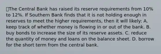 💫The Central Bank has raised its reserve requirements from 10% to 12%. If Southern Bank finds that it is not holding enough in reserves to meet the higher requirements, then it will likely: A. keep track of whether money is flowing in or out of the bank. B. buy bonds to increase the size of its reserve assets. C. reduce the quantity of money and loans on the balance sheet. D. borrow for the short term from the central bank.