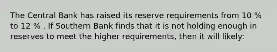 The Central Bank has raised its reserve requirements from 10 % to 12 % . If Southern Bank finds that it is not holding enough in reserves to meet the higher requirements, then it will likely: