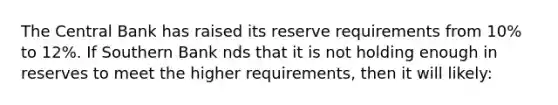 The Central Bank has raised its reserve requirements from 10% to 12%. If Southern Bank nds that it is not holding enough in reserves to meet the higher requirements, then it will likely: