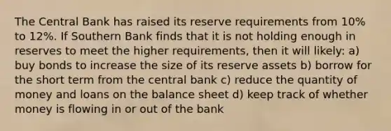 The Central Bank has raised its reserve requirements from 10% to 12%. If Southern Bank finds that it is not holding enough in reserves to meet the higher requirements, then it will likely: a) buy bonds to increase the size of its reserve assets b) borrow for the short term from the central bank c) reduce the quantity of money and loans on the balance sheet d) keep track of whether money is flowing in or out of the bank