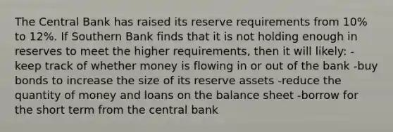 The Central Bank has raised its reserve requirements from 10% to 12%. If Southern Bank finds that it is not holding enough in reserves to meet the higher requirements, then it will likely: -keep track of whether money is flowing in or out of the bank -buy bonds to increase the size of its reserve assets -reduce the quantity of money and loans on the balance sheet -borrow for the short term from the central bank