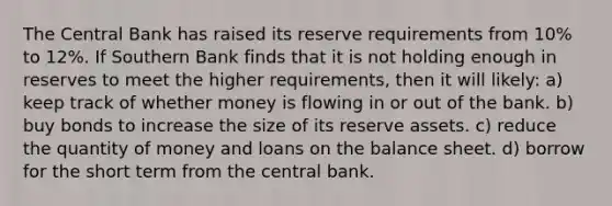 The Central Bank has raised its reserve requirements from 10% to 12%. If Southern Bank finds that it is not holding enough in reserves to meet the higher requirements, then it will likely: a) keep track of whether money is flowing in or out of the bank. b) buy bonds to increase the size of its reserve assets. c) reduce the quantity of money and loans on the balance sheet. d) borrow for the short term from the central bank.