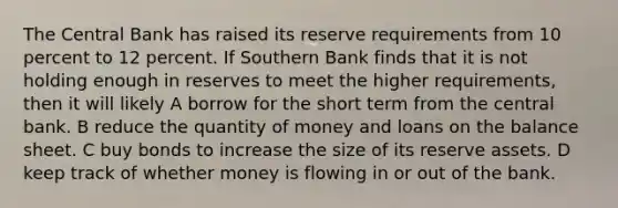 The Central Bank has raised its reserve requirements from 10 percent to 12 percent. If Southern Bank finds that it is not holding enough in reserves to meet the higher requirements, then it will likely A borrow for the short term from the central bank. B reduce the quantity of money and loans on the balance sheet. C buy bonds to increase the size of its reserve assets. D keep track of whether money is flowing in or out of the bank.