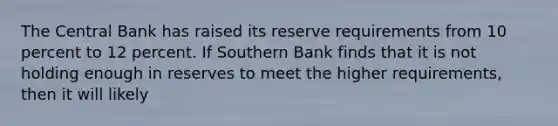 The Central Bank has raised its reserve requirements from 10 percent to 12 percent. If Southern Bank finds that it is not holding enough in reserves to meet the higher requirements, then it will likely