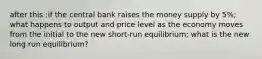 after this :if the central bank raises the money supply by 5%; what happens to output and price level as the economy moves from the initial to the new short-run equilibrium; what is the new long run equilibrium?